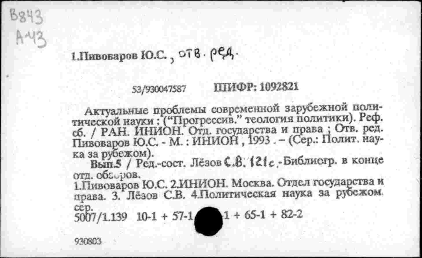 ﻿Н5
1 .Пивоваров Ю.С. ? Си В • рЗД ■
53/930047587 ШИФР: 1092821
Актуальные проблемы современной зарубежной политической науки : (“Прогрессив.” теология политики), геф. сб / РАН. ИНИОН. Отд. государства и права ; Отв. ред. Пивоваров Ю.С. - М.: ИНИОН , 1993 . - (Сер.: Полит, наука за рубежом).	. . . _,	„ „
Вып5 / Ред.-сост. ЛёзовС.Й. Шс,-Библис.гр. в конце ОТД. обзоров.	,,
1.Пивоваров Ю.С. 2.ИНИОН. Москва. Отдел государства и права. 3. Лёзов С.В. 4Лолитическая наука за рубежом 50&7/1.139 10-1 + 57-1,
■1 + 65-1 + 82-2
930803